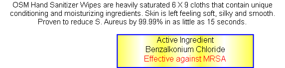OSM Hand Sanitizer Wipes are heavily saturated 6 X 9 cloths that contain unique conditioning and moisturizing ingredients. Skin is left feeling soft, silky and smooth. Proven to reduce S. Aureus by 99.99% in as little as 15 seconds. 






