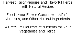 Harvest Tasty Veggies and Flavorful Herbs with Natural Recipe.

Feeds Your Flower Garden with Alfalfa, Molasses, and Other Natural Ingredients.

A Premium Gourmet of Nutrients for Your Vegetables and Herbs.