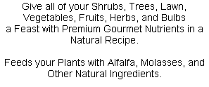 Give all of your Shrubs, Trees, Lawn, Vegetables, Fruits, Herbs, and Bulbs
a Feast with Premium Gourmet Nutrients in a Natural Recipe.

Feeds your Plants with Alfalfa, Molasses, and Other Natural Ingredients.